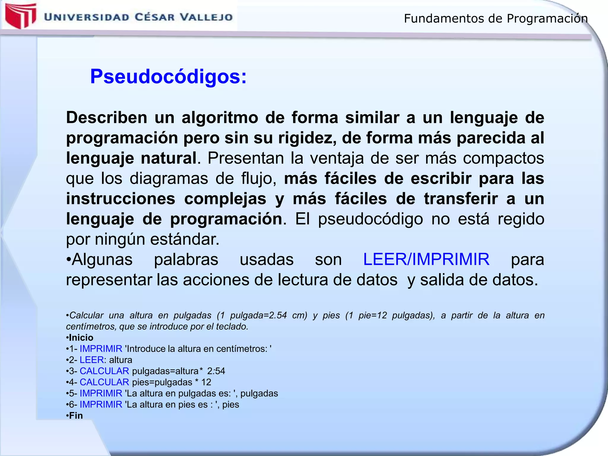 Fundamentos de Programación
Describen un algoritmo de forma similar a un lenguaje de
programación pero sin su rigidez, de forma más parecida al
lenguaje natural. Presentan la ventaja de ser más compactos
que los diagramas de flujo, más fáciles de escribir para las
instrucciones complejas y más fáciles de transferir a un
lenguaje de programación. El pseudocódigo no está regido
por ningún estándar.
•Algunas palabras usadas son LEER/IMPRIMIR para
representar las acciones de lectura de datos y salida de datos.
•Calcular una altura en pulgadas (1 pulgada=2.54 cm) y pies (1 pie=12 pulgadas), a partir de la altura en
centímetros, que se introduce por el teclado.
•Inicio
•1- IMPRIMIR 'Introduce la altura en centímetros: '
•2- LEER: altura
•3- CALCULAR pulgadas=altura* 2:54
•4- CALCULAR pies=pulgadas * 12
•5- IMPRIMIR 'La altura en pulgadas es: ', pulgadas
•6- IMPRIMIR 'La altura en pies es : ', pies
•Fin
Pseudocódigos:
 