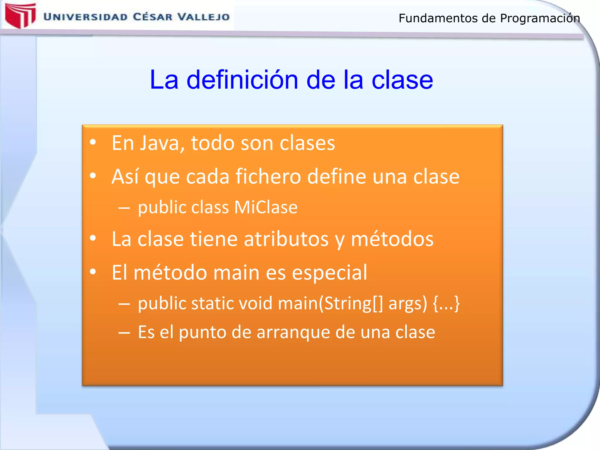 Fundamentos de Programación
La definición de la clase
• En Java, todo son clases
• Así que cada fichero define una clase
– public class MiClase
• La clase tiene atributos y métodos
• El método main es especial
– public static void main(String[] args) {...}
– Es el punto de arranque de una clase
 