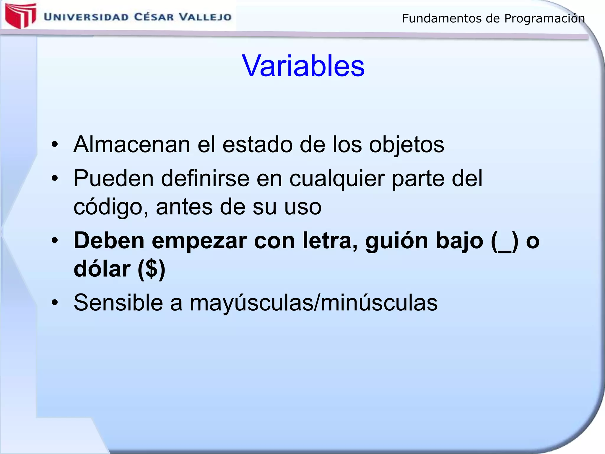 Fundamentos de Programación
Variables
• Almacenan el estado de los objetos
• Pueden definirse en cualquier parte del
código, antes de su uso
• Deben empezar con letra, guión bajo (_) o
dólar ($)
• Sensible a mayúsculas/minúsculas
 
