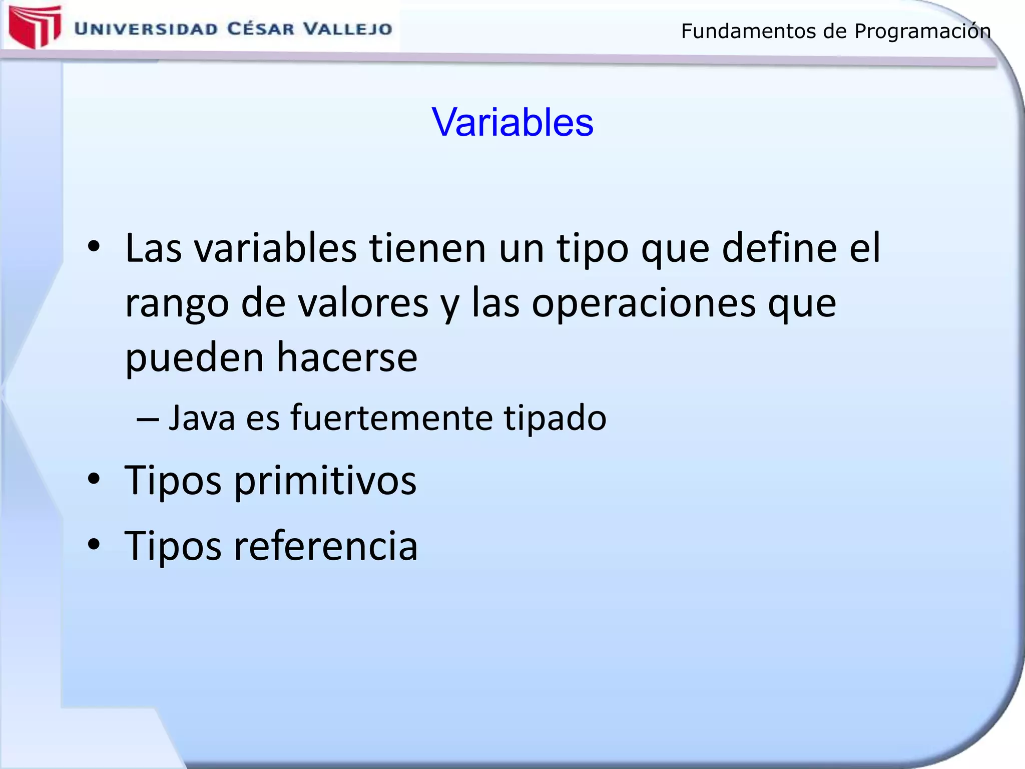 Fundamentos de Programación
Variables
• Las variables tienen un tipo que define el
rango de valores y las operaciones que
pueden hacerse
– Java es fuertemente tipado
• Tipos primitivos
• Tipos referencia
 