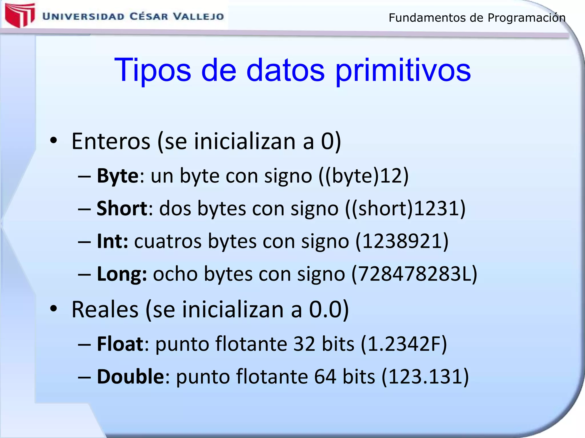 Fundamentos de Programación
Tipos de datos primitivos
• Enteros (se inicializan a 0)
– Byte: un byte con signo ((byte)12)
– Short: dos bytes con signo ((short)1231)
– Int: cuatros bytes con signo (1238921)
– Long: ocho bytes con signo (728478283L)
• Reales (se inicializan a 0.0)
– Float: punto flotante 32 bits (1.2342F)
– Double: punto flotante 64 bits (123.131)
 