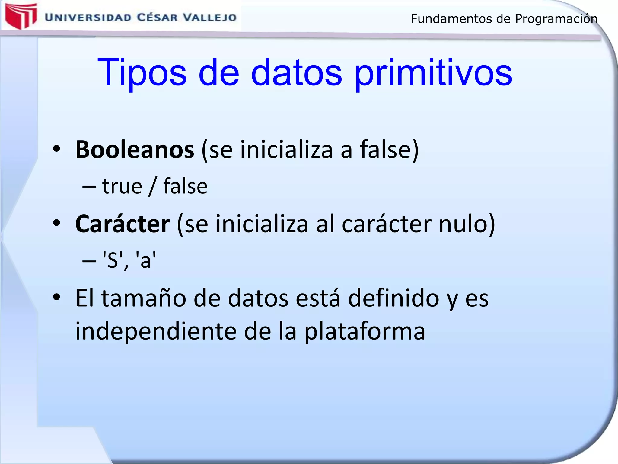 Fundamentos de Programación
Tipos de datos primitivos
• Booleanos (se inicializa a false)
– true / false
• Carácter (se inicializa al carácter nulo)
– 'S', 'a'
• El tamaño de datos está definido y es
independiente de la plataforma
 