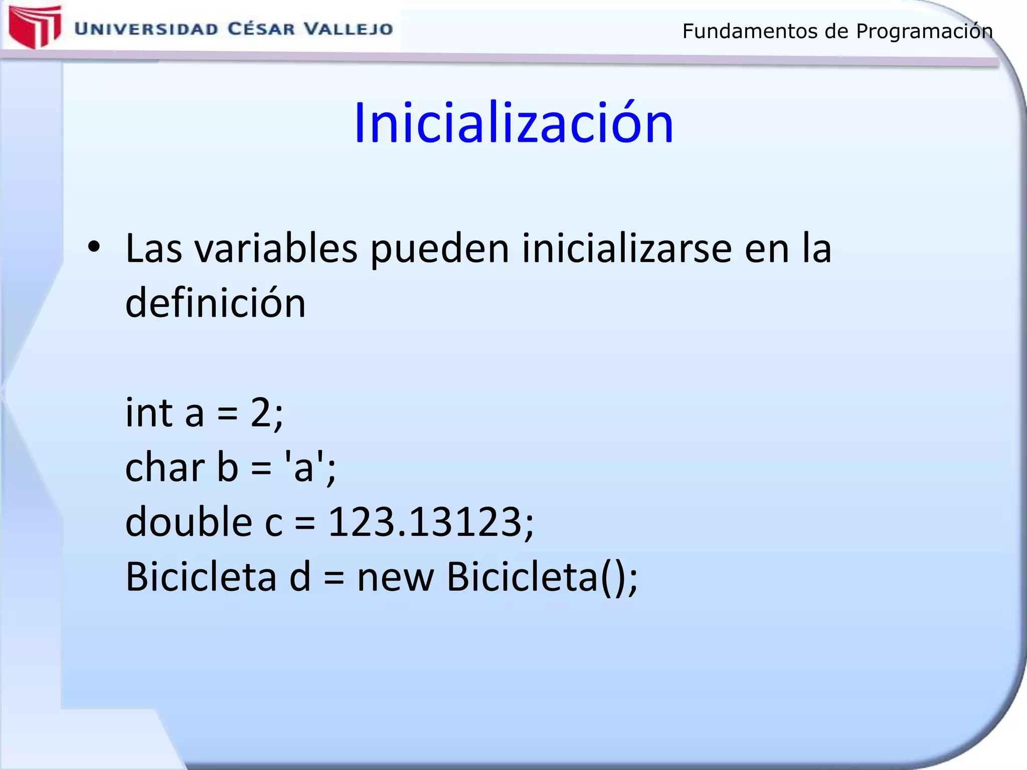 Fundamentos de Programación
Inicialización
• Las variables pueden inicializarse en la
definición
int a = 2;
char b = 'a';
double c = 123.13123;
Bicicleta d = new Bicicleta();
 