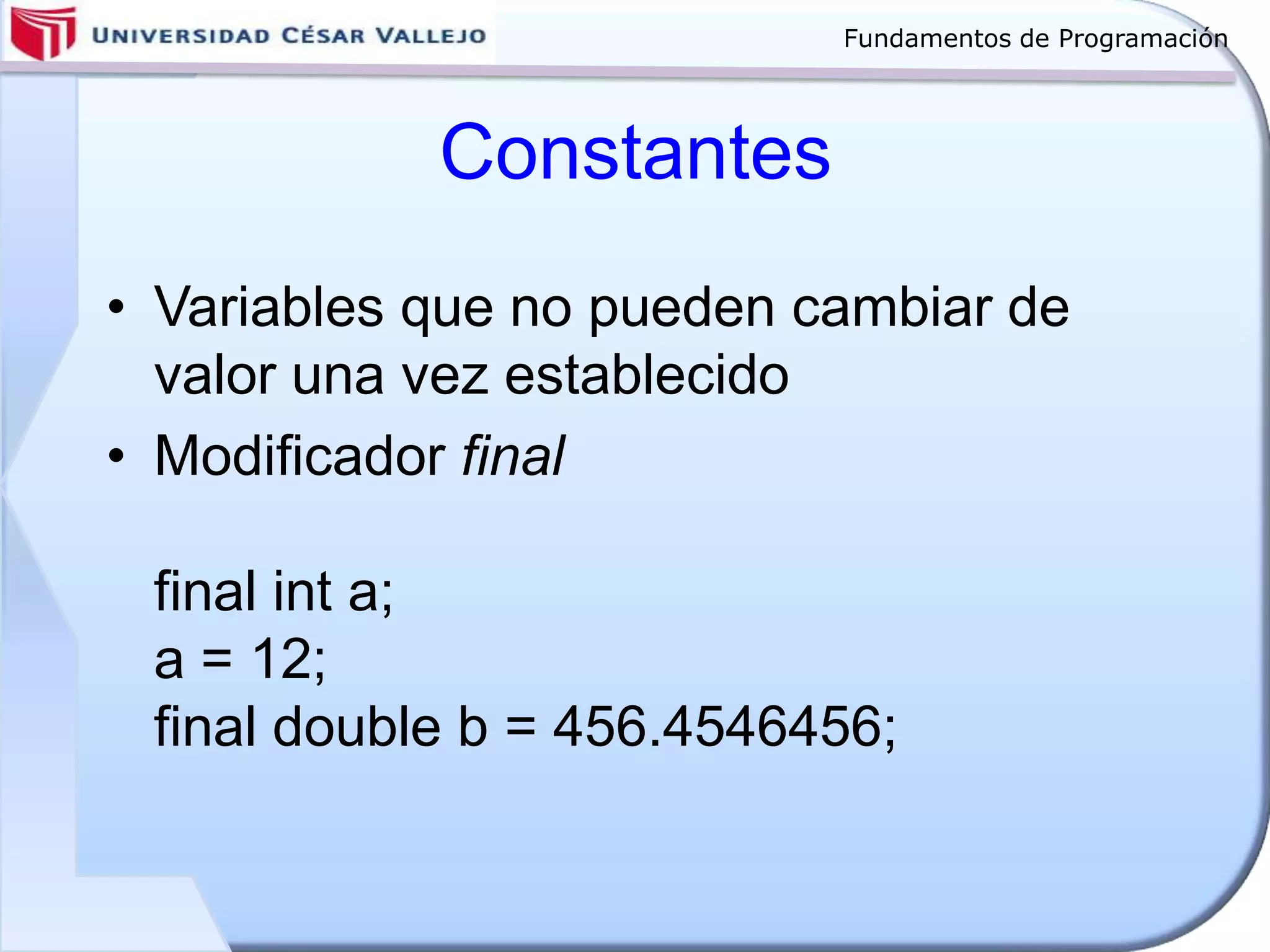 Fundamentos de Programación
Constantes
• Variables que no pueden cambiar de
valor una vez establecido
• Modificador final
final int a;
a = 12;
final double b = 456.4546456;
 