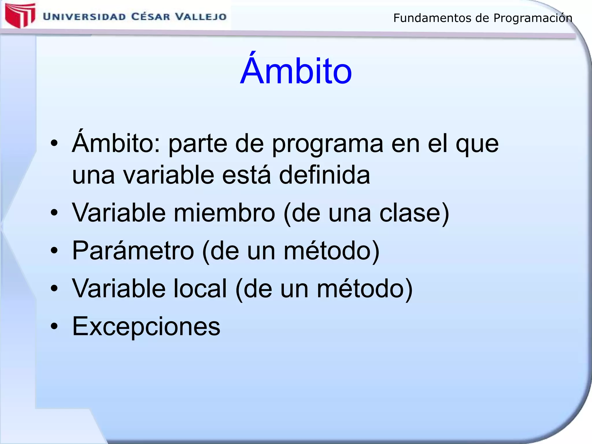 Fundamentos de Programación
Ámbito
• Ámbito: parte de programa en el que
una variable está definida
• Variable miembro (de una clase)
• Parámetro (de un método)
• Variable local (de un método)
• Excepciones
 