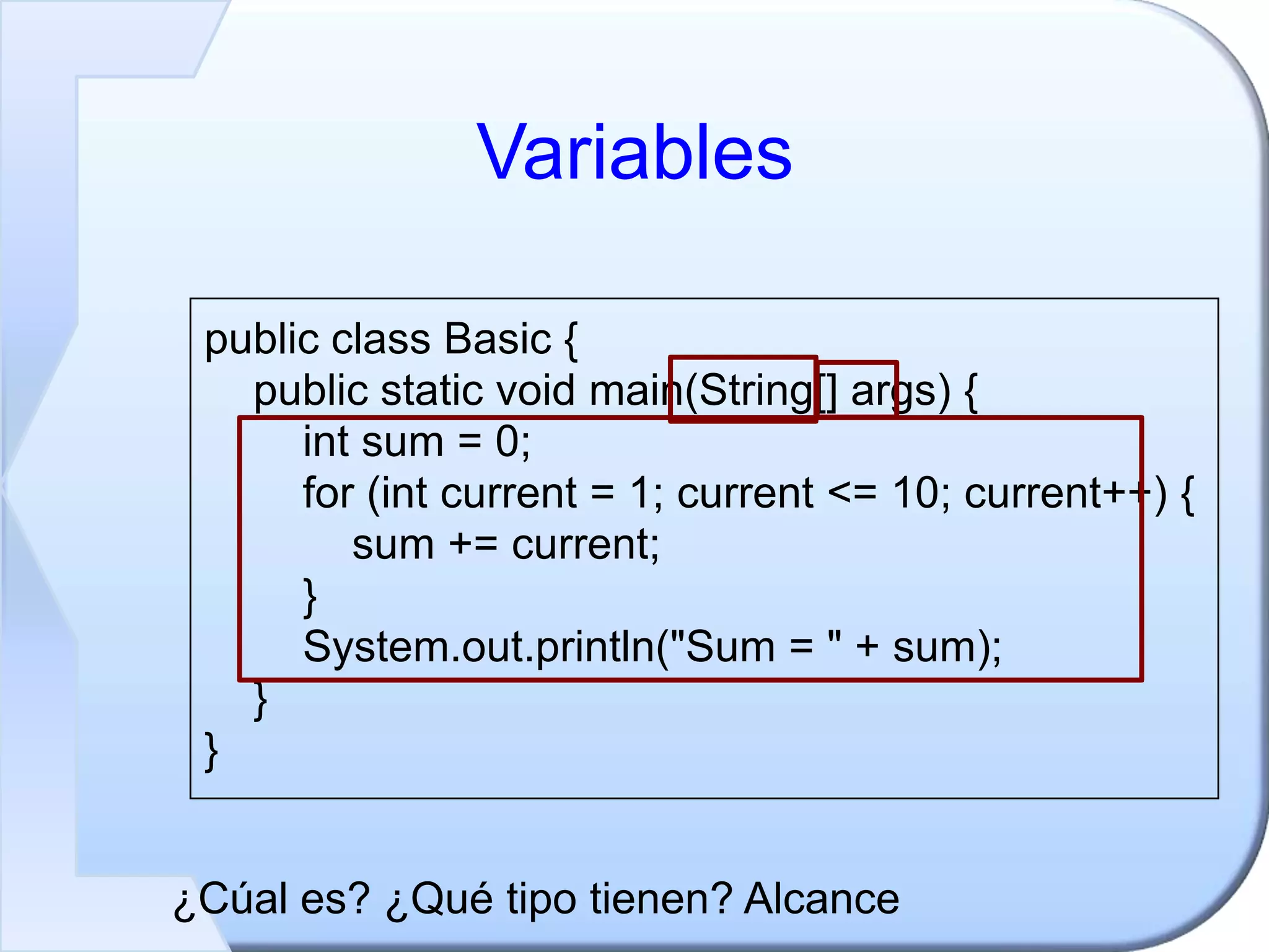 Variables
public class Basic {
public static void main(String[] args) {
int sum = 0;
for (int current = 1; current <= 10; current++) {
sum += current;
}
System.out.println("Sum = " + sum);
}
}
¿Cúal es? ¿Qué tipo tienen? Alcance
 
