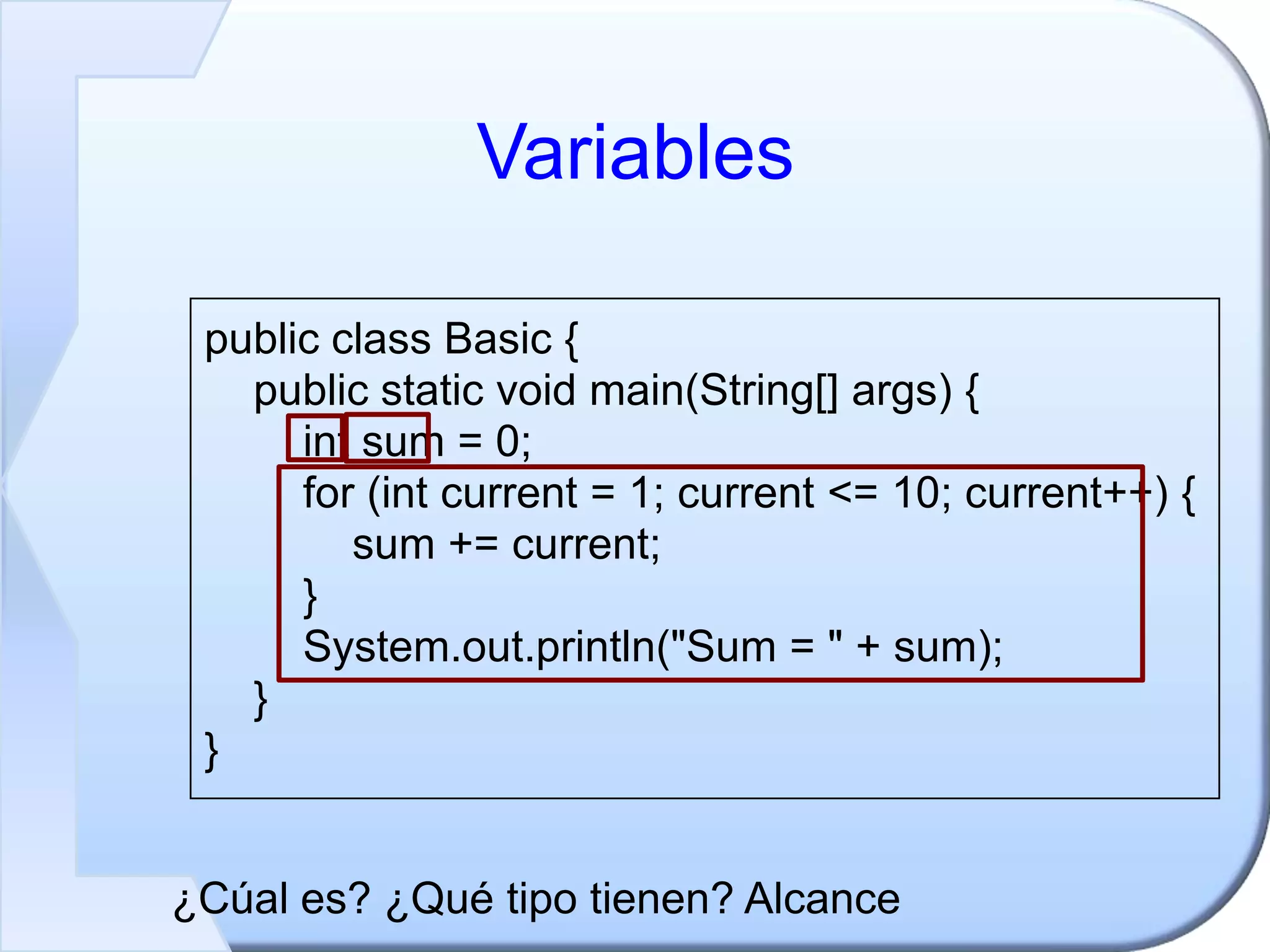 Variables
public class Basic {
public static void main(String[] args) {
int sum = 0;
for (int current = 1; current <= 10; current++) {
sum += current;
}
System.out.println("Sum = " + sum);
}
}
¿Cúal es? ¿Qué tipo tienen? Alcance
 