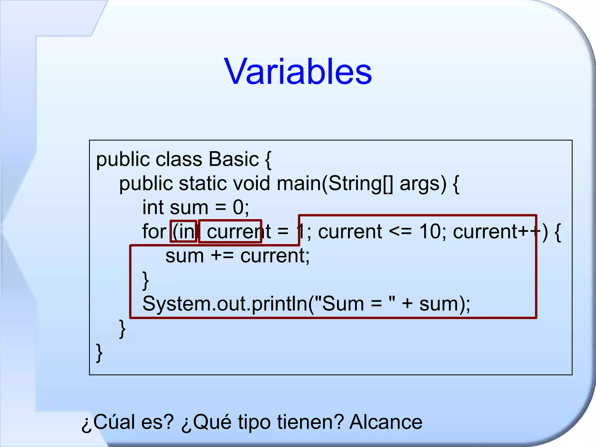 Variables
public class Basic {
public static void main(String[] args) {
int sum = 0;
for (int current = 1; current <= 10; current++) {
sum += current;
}
System.out.println("Sum = " + sum);
}
}
¿Cúal es? ¿Qué tipo tienen? Alcance
 