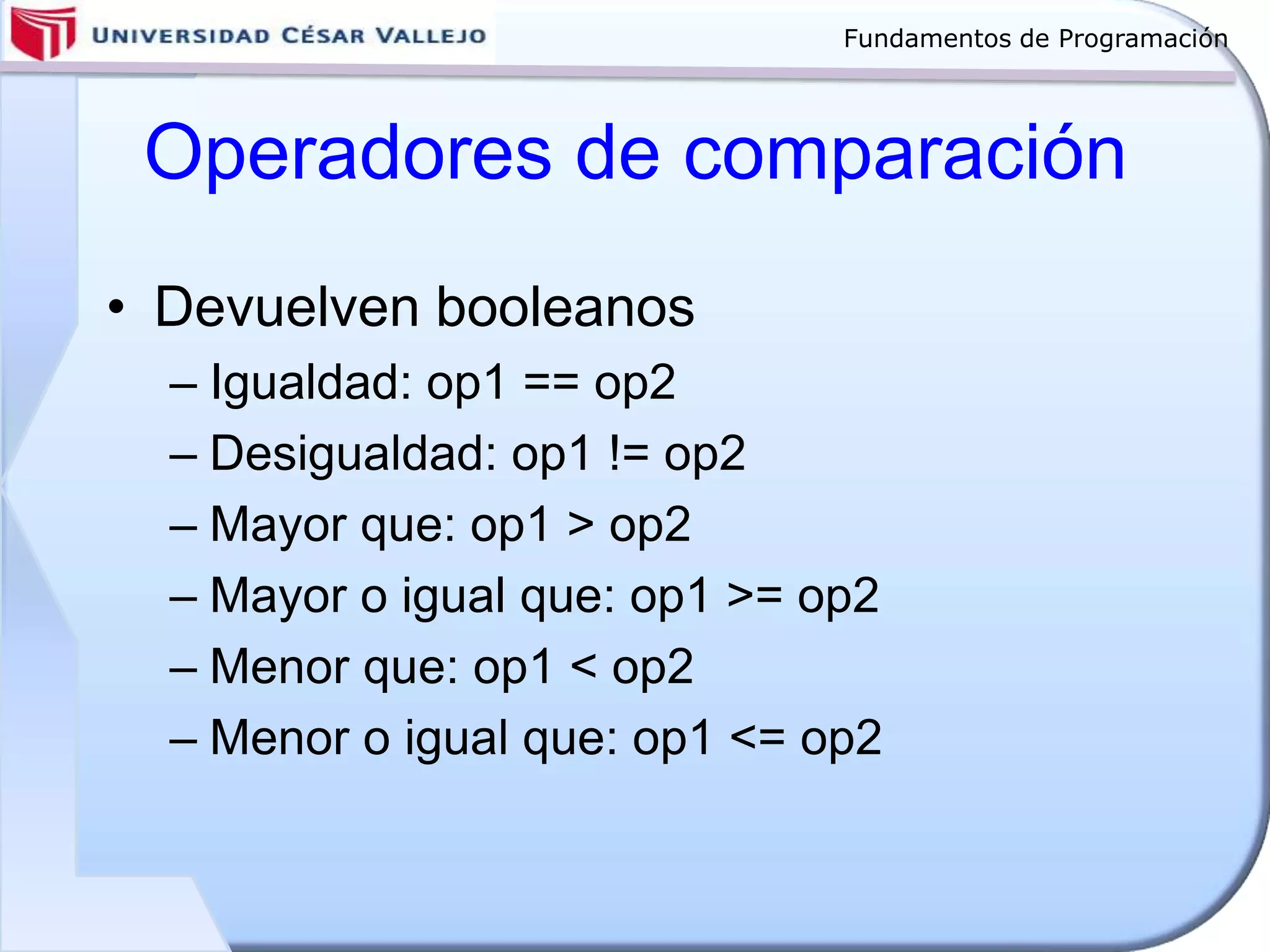 Fundamentos de Programación
Operadores de comparación
• Devuelven booleanos
– Igualdad: op1 == op2
– Desigualdad: op1 != op2
– Mayor que: op1 > op2
– Mayor o igual que: op1 >= op2
– Menor que: op1 < op2
– Menor o igual que: op1 <= op2
 