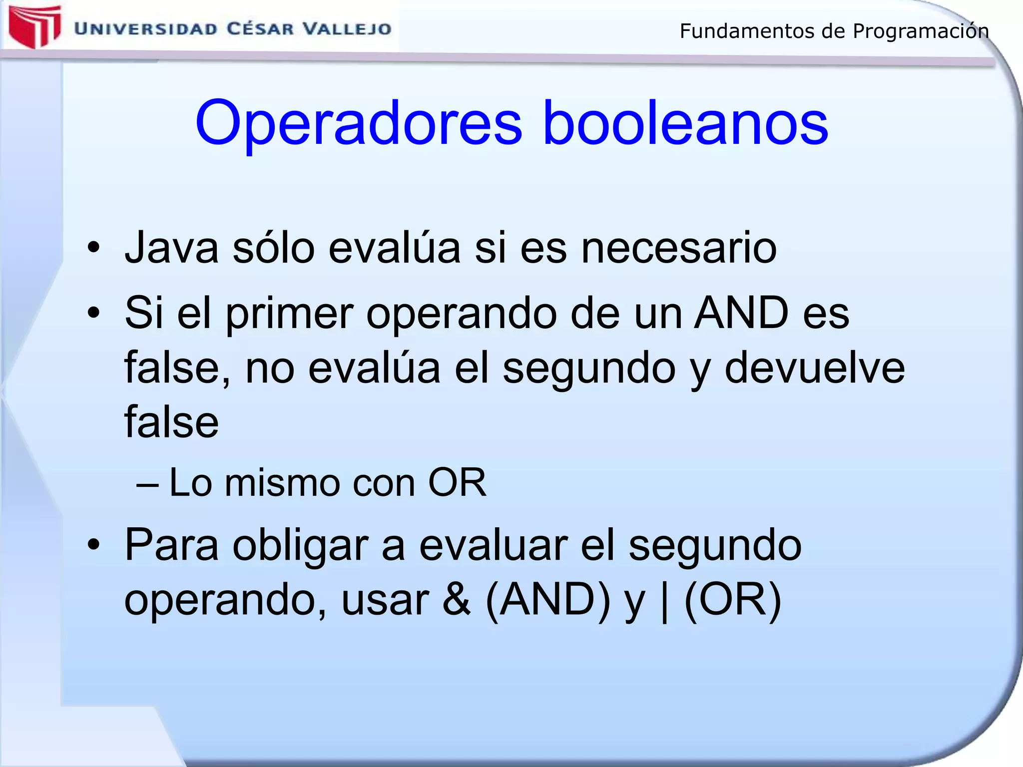 Fundamentos de Programación
Operadores booleanos
• Java sólo evalúa si es necesario
• Si el primer operando de un AND es
false, no evalúa el segundo y devuelve
false
– Lo mismo con OR
• Para obligar a evaluar el segundo
operando, usar & (AND) y | (OR)
 