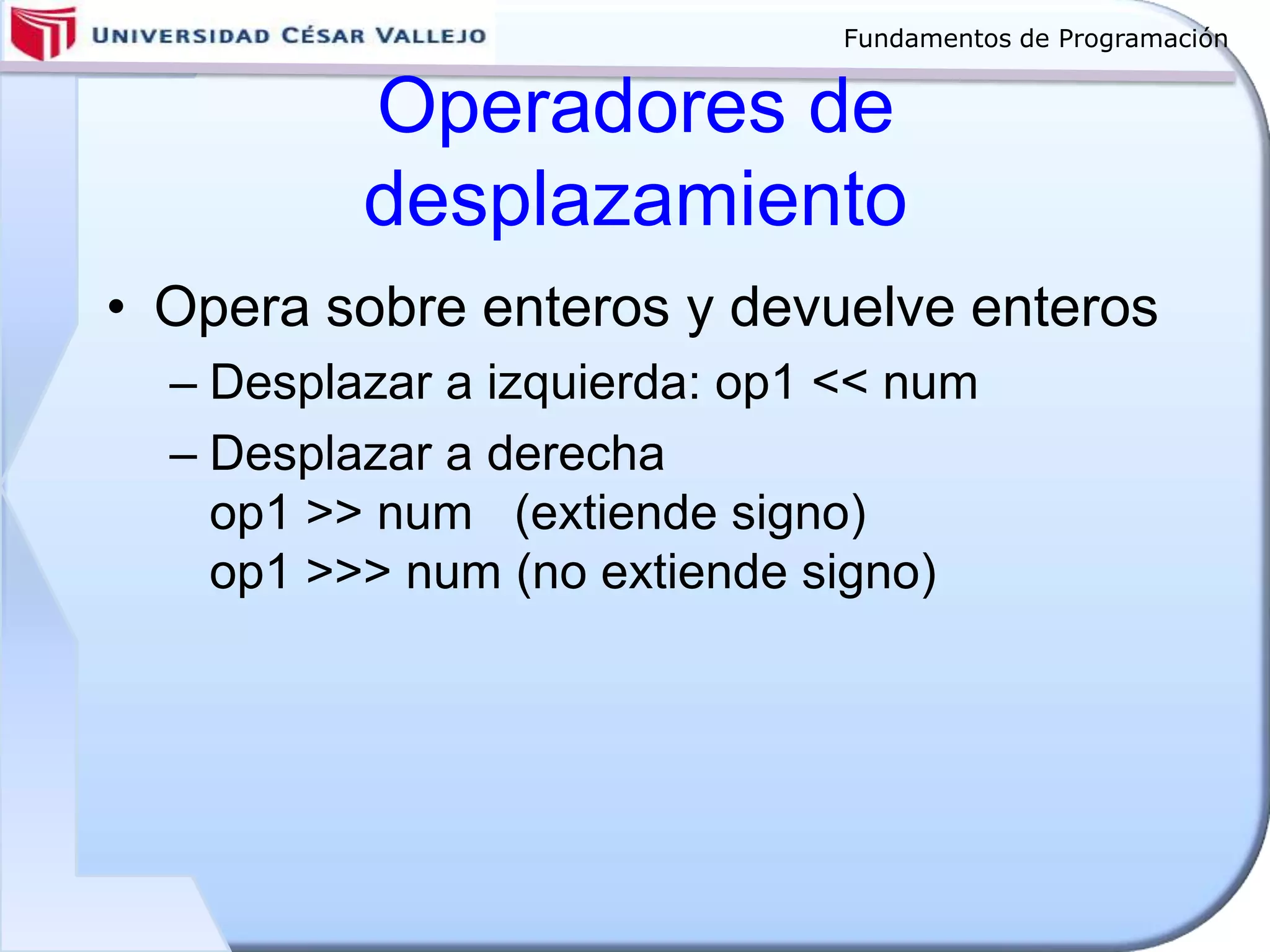 Fundamentos de Programación
Operadores de
desplazamiento
• Opera sobre enteros y devuelve enteros
– Desplazar a izquierda: op1 << num
– Desplazar a derecha
op1 >> num (extiende signo)
op1 >>> num (no extiende signo)
 