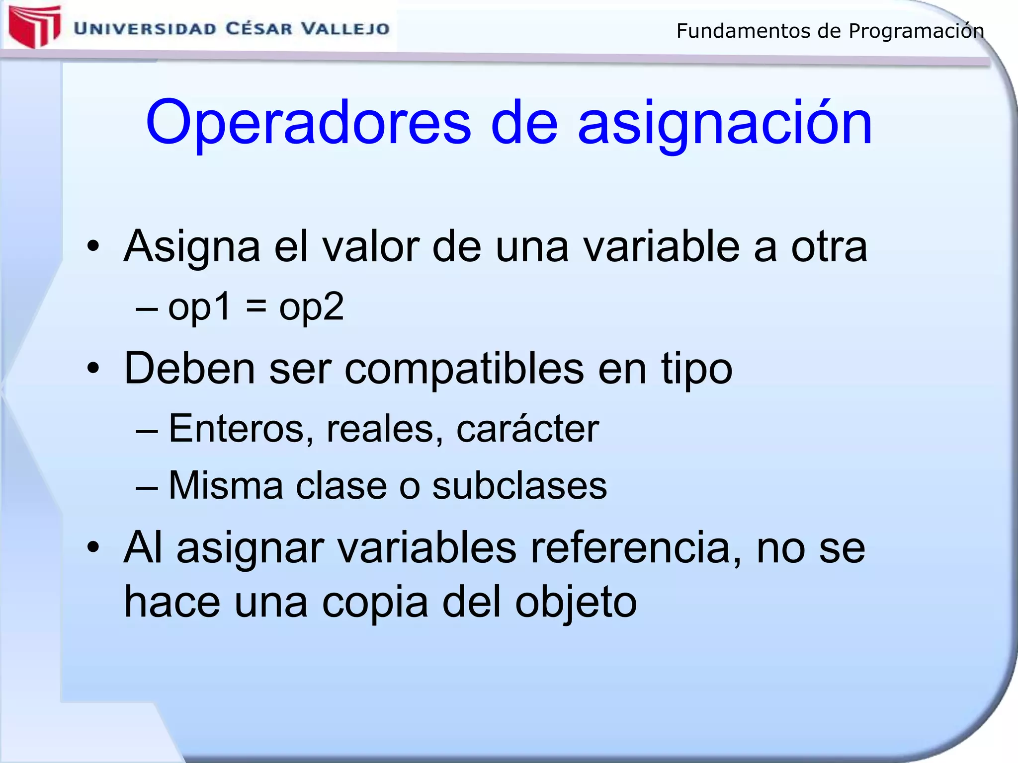Fundamentos de Programación
Operadores de asignación
• Asigna el valor de una variable a otra
– op1 = op2
• Deben ser compatibles en tipo
– Enteros, reales, carácter
– Misma clase o subclases
• Al asignar variables referencia, no se
hace una copia del objeto
 
