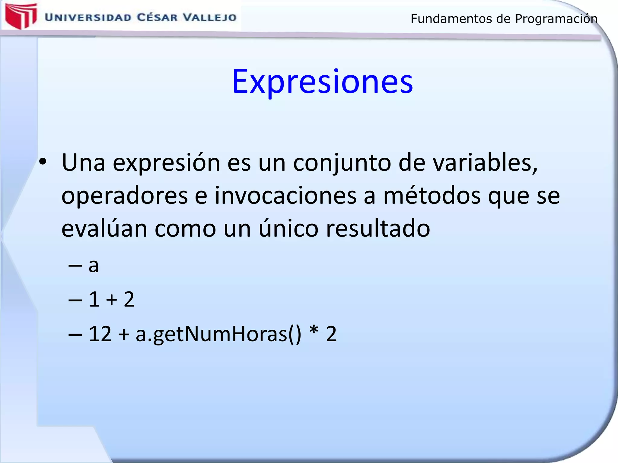 Fundamentos de Programación
Expresiones
• Una expresión es un conjunto de variables,
operadores e invocaciones a métodos que se
evalúan como un único resultado
– a
– 1 + 2
– 12 + a.getNumHoras() * 2
 