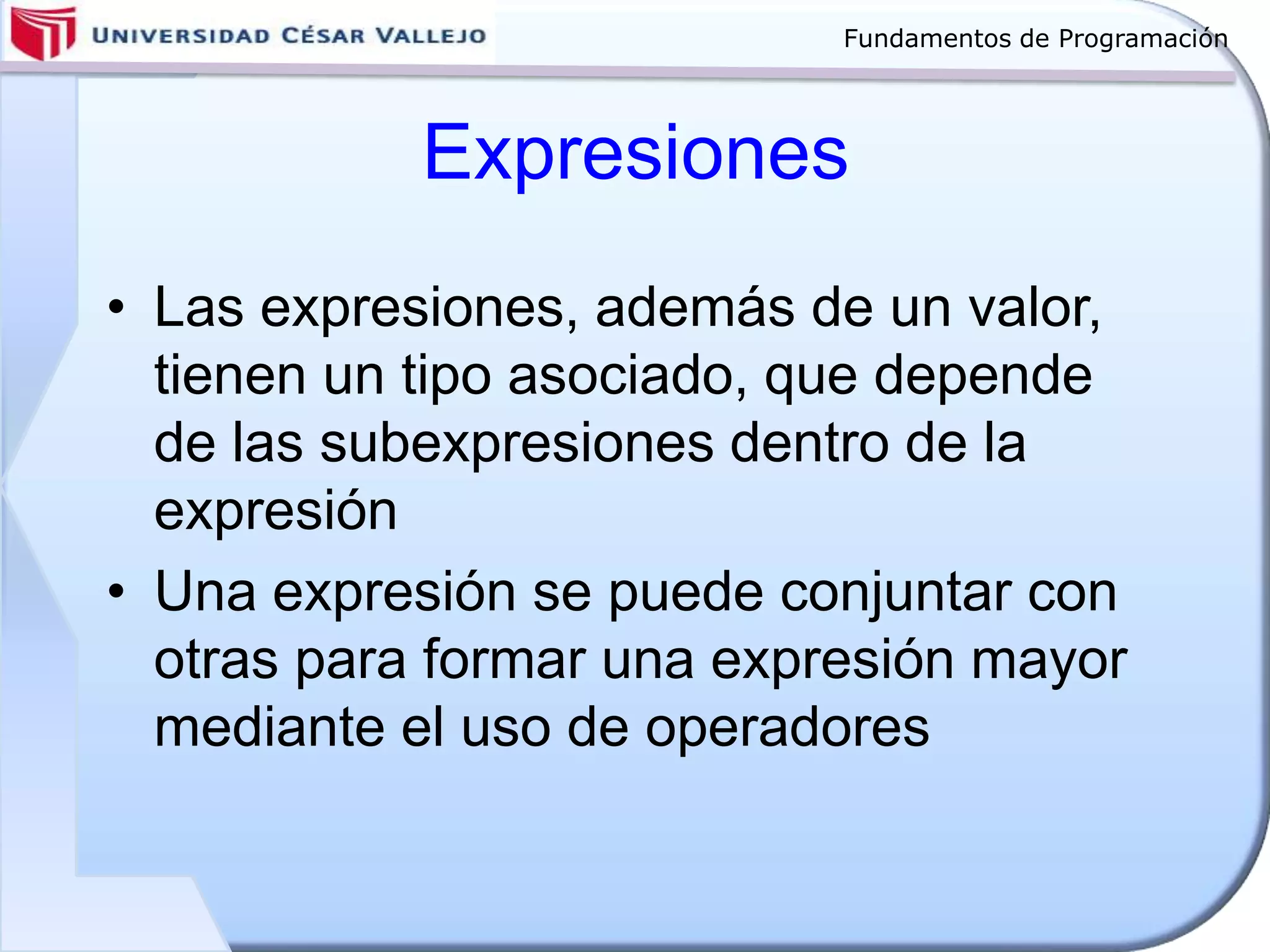 Fundamentos de Programación
Expresiones
• Las expresiones, además de un valor,
tienen un tipo asociado, que depende
de las subexpresiones dentro de la
expresión
• Una expresión se puede conjuntar con
otras para formar una expresión mayor
mediante el uso de operadores
 