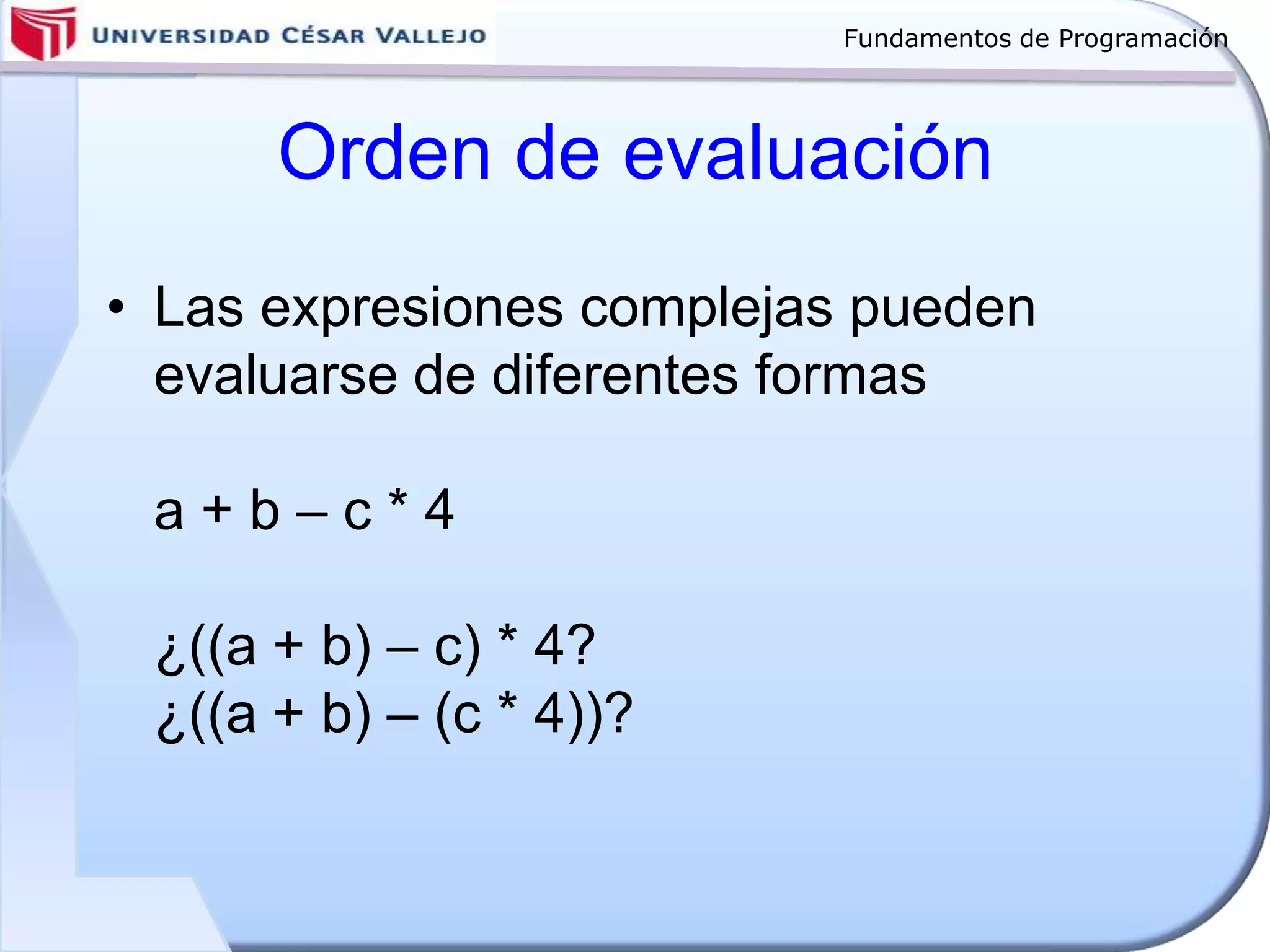 Fundamentos de Programación
Orden de evaluación
• Las expresiones complejas pueden
evaluarse de diferentes formas
a + b – c * 4
¿((a + b) – c) * 4?
¿((a + b) – (c * 4))?
 
