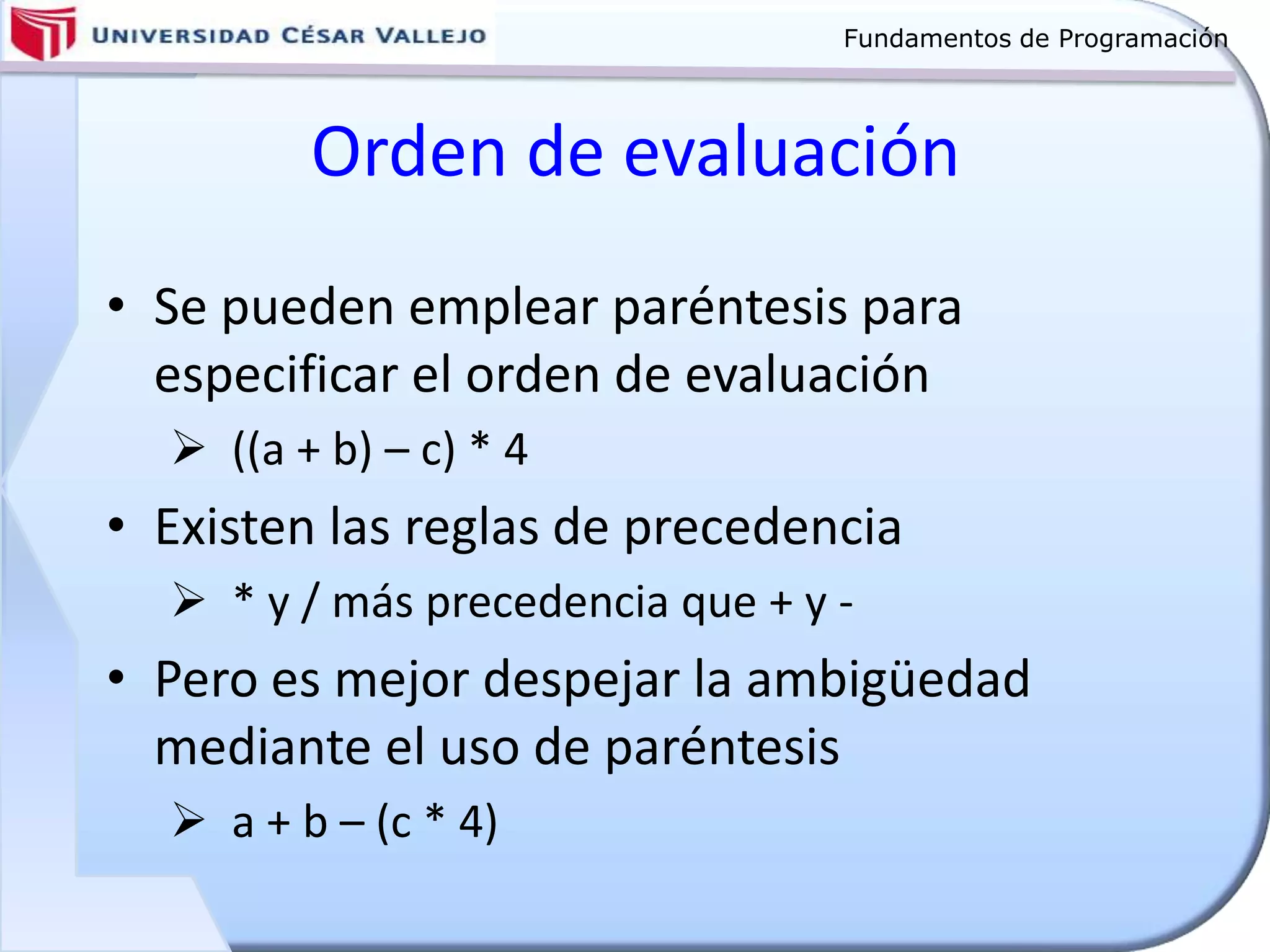 Fundamentos de Programación
Orden de evaluación
• Se pueden emplear paréntesis para
especificar el orden de evaluación
 ((a + b) – c) * 4
• Existen las reglas de precedencia
 * y / más precedencia que + y -
• Pero es mejor despejar la ambigüedad
mediante el uso de paréntesis
 a + b – (c * 4)
 