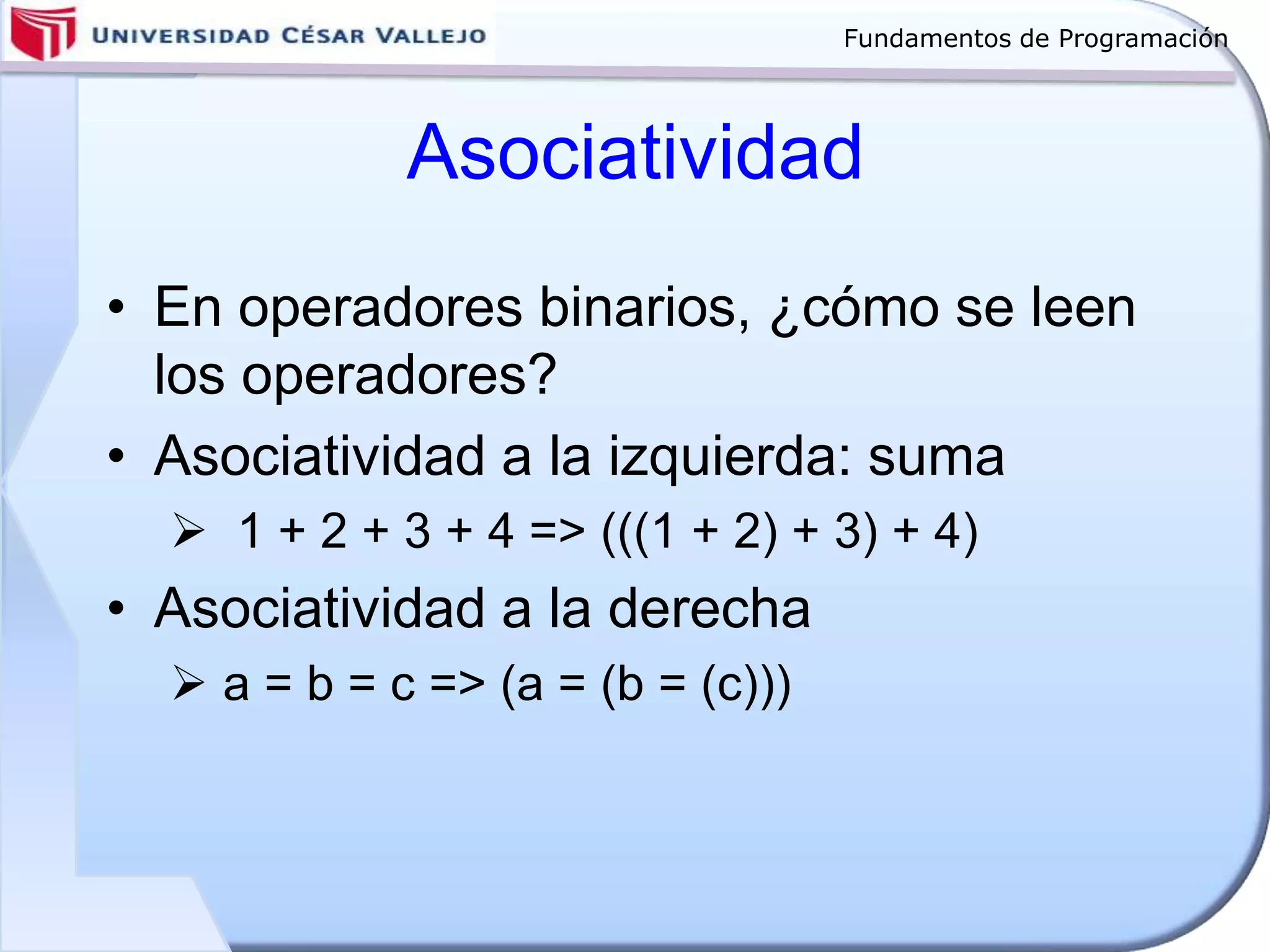 Fundamentos de Programación
Asociatividad
• En operadores binarios, ¿cómo se leen
los operadores?
• Asociatividad a la izquierda: suma
 1 + 2 + 3 + 4 => (((1 + 2) + 3) + 4)
• Asociatividad a la derecha
 a = b = c => (a = (b = (c)))
 
