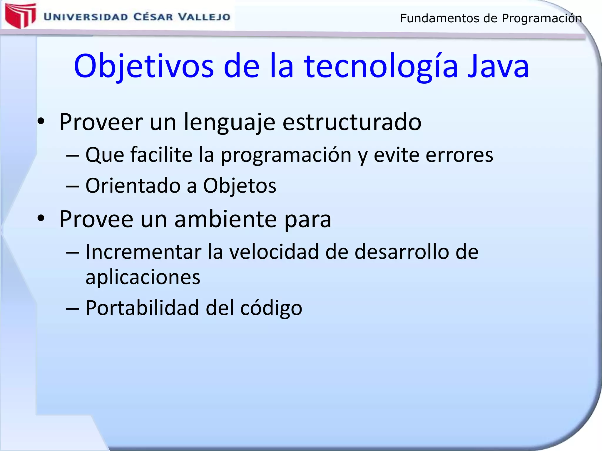 Fundamentos de Programación
Objetivos de la tecnología Java
• Proveer un lenguaje estructurado
– Que facilite la programación y evite errores
– Orientado a Objetos
• Provee un ambiente para
– Incrementar la velocidad de desarrollo de
aplicaciones
– Portabilidad del código
 