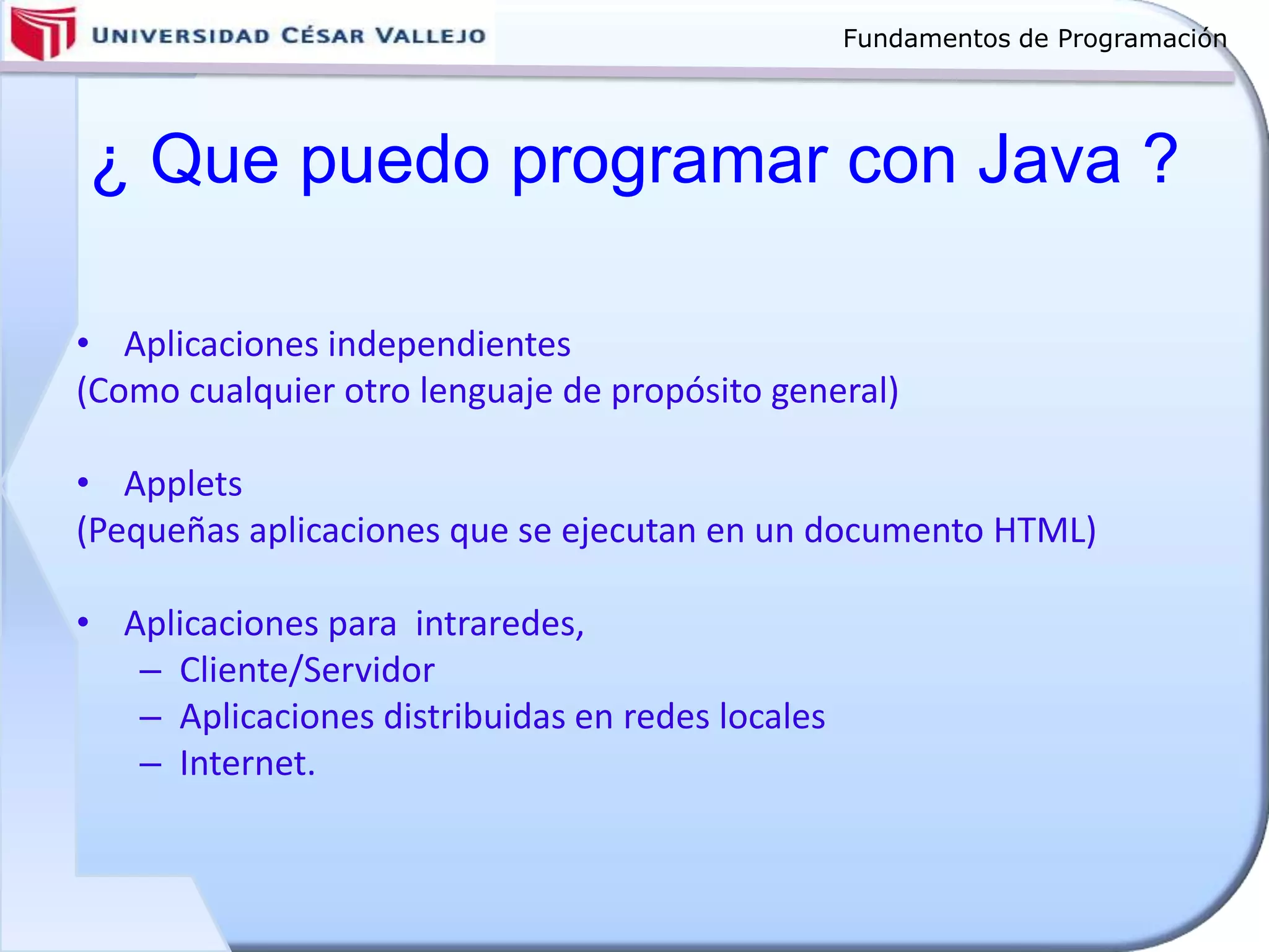 Fundamentos de Programación
¿ Que puedo programar con Java ?
• Aplicaciones independientes
(Como cualquier otro lenguaje de propósito general)
• Applets
(Pequeñas aplicaciones que se ejecutan en un documento HTML)
• Aplicaciones para intraredes,
– Cliente/Servidor
– Aplicaciones distribuidas en redes locales
– Internet.
 
