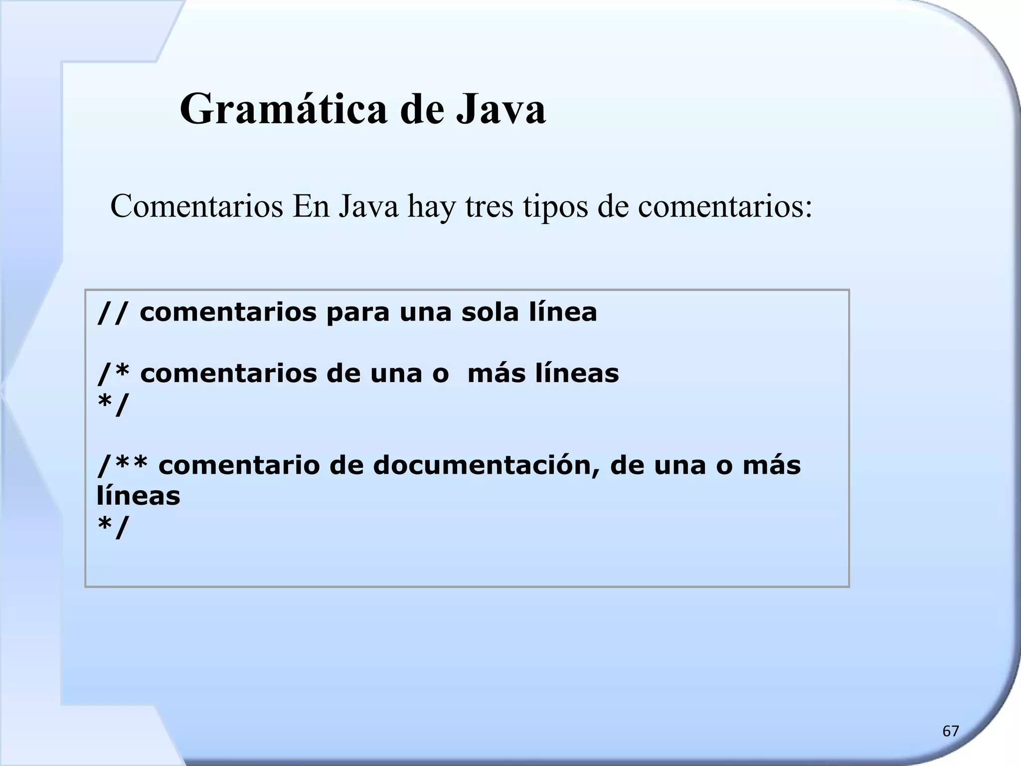 67
Gramática de Java
Comentarios En Java hay tres tipos de comentarios:
// comentarios para una sola línea
/* comentarios de una o más líneas
*/
/** comentario de documentación, de una o más
líneas
*/
 