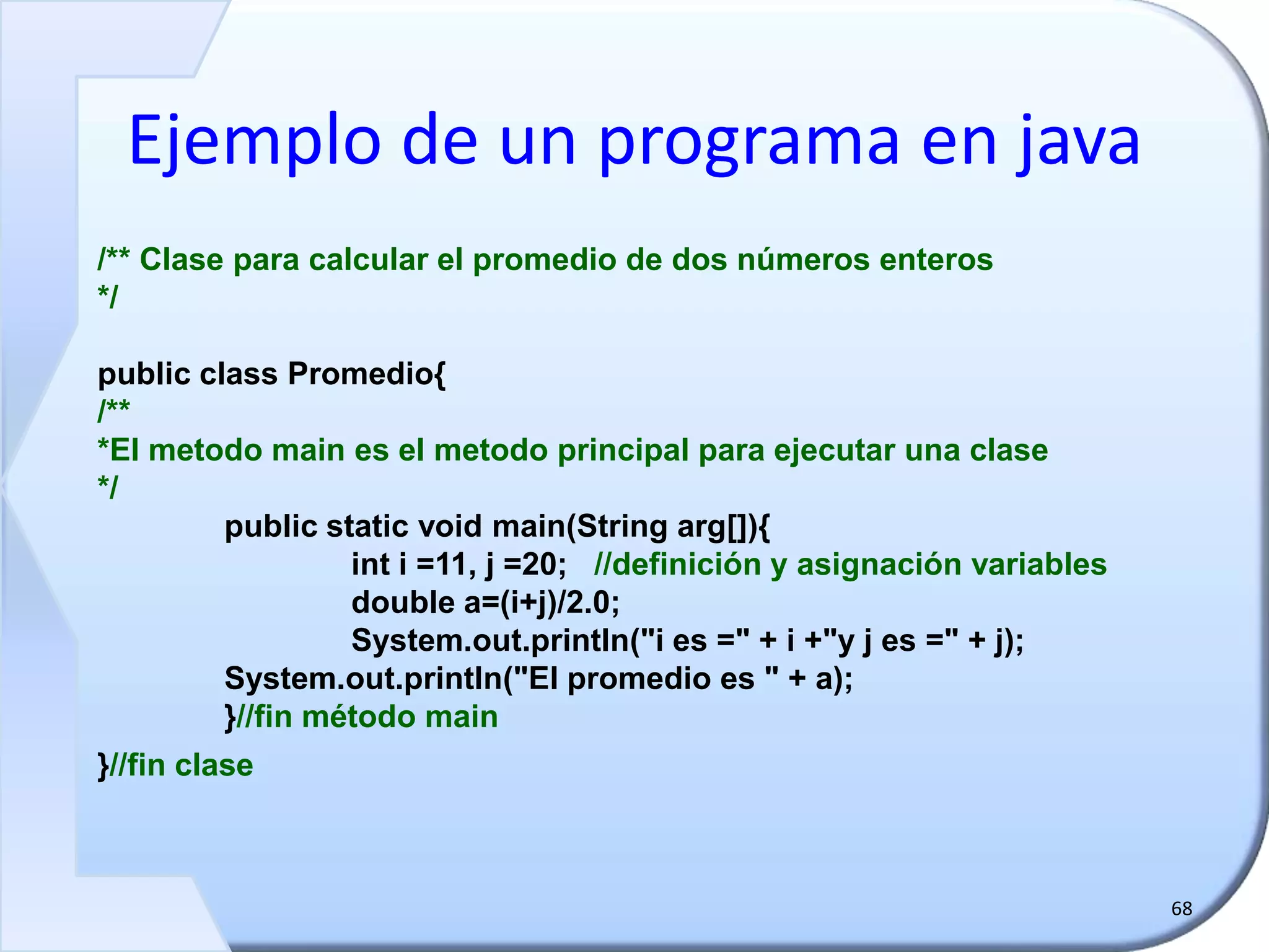 Ejemplo de un programa en java
68
/** Clase para calcular el promedio de dos números enteros
*/
public class Promedio{
/**
*El metodo main es el metodo principal para ejecutar una clase
*/
public static void main(String arg[]){
int i =11, j =20; //definición y asignación variables
double a=(i+j)/2.0;
System.out.println("i es =" + i +"y j es =" + j);
System.out.println("El promedio es " + a);
}//fin método main
}//fin clase
 