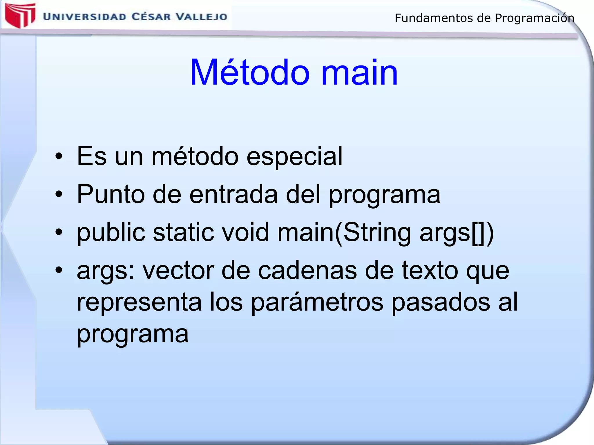 Fundamentos de Programación
Método main
• Es un método especial
• Punto de entrada del programa
• public static void main(String args[])
• args: vector de cadenas de texto que
representa los parámetros pasados al
programa
 