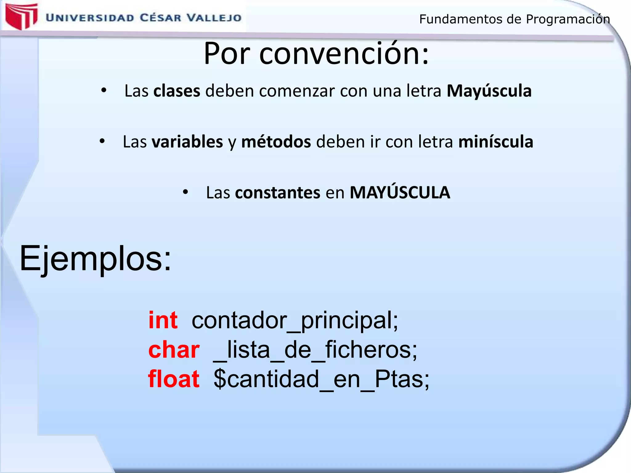 Fundamentos de Programación
Por convención:
• Las clases deben comenzar con una letra Mayúscula
• Las variables y métodos deben ir con letra miníscula
• Las constantes en MAYÚSCULA
int contador_principal;
char _lista_de_ficheros;
float $cantidad_en_Ptas;
Ejemplos:
 