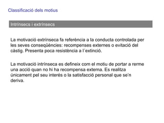Classificació dels motius Intrínsecs i extrínsecs La motivació extrínseca fa referència a la conducta controlada per les seves conseqüències: recompenses externes o evitació del càstig. Presenta poca resistència a l´extinció. La motivació intrínseca es defineix com el motiu de portar a rerme una acció quan no hi ha recompensa externa. Es realitza únicament pel seu interés o la satisfacció personal que se’n deriva. 
