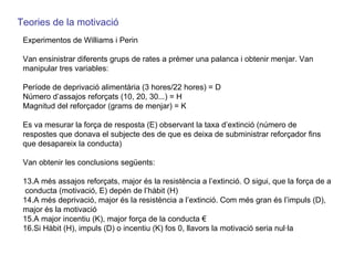 Teories de la motivació Experimentos de Williams i Perin Van ensinistrar diferents grups de rates a prèmer una palanca i obtenir menjar. Van manipular tres variables:  Període de deprivació alimentària (3 hores/22 hores) = D Número d’assajos reforçats (10, 20, 30...) = H Magnitud del reforçador (grams de menjar) = K Es va mesurar la força de resposta (E) observant la taxa d’extinció (número de respostes que donava el subjecte des de que es deixa de subministrar reforçador fins que desapareix la conducta) Van obtenir les conclusions següents: A més assajos reforçats, major és la resistència a l’extinció. O sigui, que la força de a  conducta (motivació, E) depén de l’hàbit (H) A més deprivació, major és la resistència a l’extinció. Com més gran és l’impuls (D), major és la motivació A major incentiu (K), major força de la conducta € Si Hàbit (H), impuls (D) o incentiu (K) fos 0, llavors la motivació seria nul·la 
