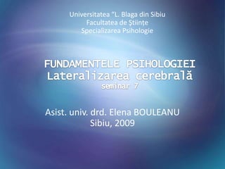 Universitatea “L. Blaga din Sibiu Facultatea de Ştiinţe Specializarea Psihologie FUNDAMENTELE PSIHOLOGIEILateralizarea cerebralăseminar 7 Asist. univ. drd. Elena BOULEANU Sibiu, 2009 