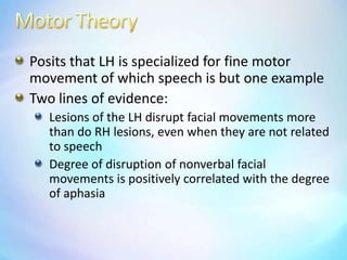 Motor TheoryPosits that LH is specialized for fine motor movement of which speech is but one exampleTwo lines of evidence:Lesions of the LH disrupt facial movements more than do RH lesions, even when they are not related to speechDegree of disruption of nonverbal facial movements is positively correlated with the degree of aphasia