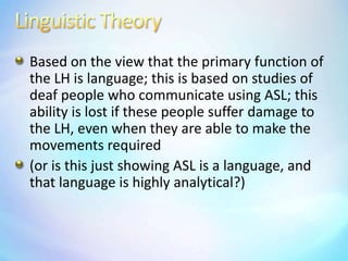 Linguistic TheoryBased on the view that the primary function of the LH is language; this is based on studies of deaf people who communicate using ASL; this ability is lost if these people suffer damage to the LH, even when they are able to make the movements required(or is this just showing ASL is a language, and that language is highly analytical?)