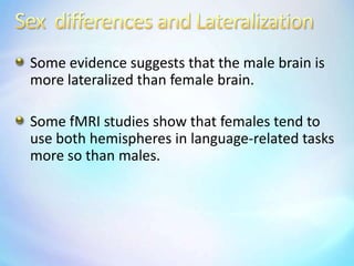 Sex  differences and LateralizationSome evidence suggests that the male brain is more lateralized than female brain.Some fMRI studies show that females tend to use both hemispheres in language-related tasks more so than males.