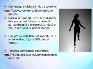 Dominanţa emisferică - Iluzia balerineihttp://www.argento.ro/depenet/iluzie-optica/Dacăo vezirotindu-se în sensulacelor de ceas, atuncifoloseştimaimultparteadreaptăa creierului, iardacăo veziîn sensinvers, parteastângă. Uniipot săvadăbalerinarotindu-se în ambeledirectii (cam 50% din ceitestaţi).Testarea dominanţei emisferice:http://psihologice.3x.ro/Dominantacerebrala.html 