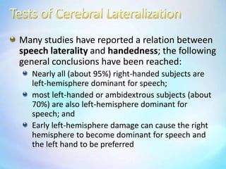 Tests of Cerebral LateralizationMany studies have reported a relation between speech laterality and handedness; the following general conclusions have been reached:Nearly all (about 95%) right-handed subjects are left-hemisphere dominant for speech; most left-handed or ambidextrous subjects (about 70%) are also left-hemisphere dominant for speech; andEarly left-hemisphere damage can cause the right hemisphere to become dominant for speech and the left hand to be preferred