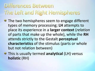Differences BetweenThe Left and Right HemispheresThe two hemispheres seem to engage different types of memory processing; LH attempts to place its experience in a larger context (relation of parts that make up the whole), while the RH attends strictly to the Gestalt perceptual characteristics of the stimulus (parts or whole but not relation between)This is usually termed analytical (LH) versus holistic (RH)