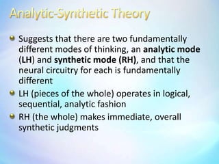 Analytic-Synthetic TheorySuggests that there are two fundamentally different modes of thinking, an analytic mode (LH) and synthetic mode (RH), and that the neural circuitry for each is fundamentally differentLH (pieces of the whole) operates in logical, sequential, analytic fashionRH (the whole) makes immediate, overall synthetic judgments