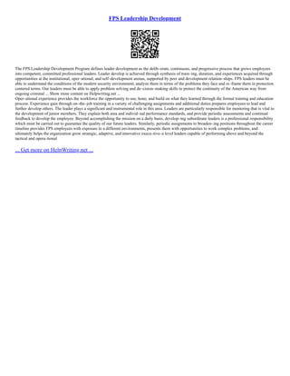 FPS Leadership Development
The FPS Leadership Development Program defines leader development as the delib–erate, continuous, and progressive process that grows employees
into competent, committed professional leaders. Leader develop is achieved through synthesis of train–ing, duration, and experiences acquired through
opportunities at the institutional, oper–ational, and self–development arenas, supported by peer and development relation–ships. FPS leaders must be
able to understand the conditions of the modern security environment, analyze them in terms of the problems they face and re–frame them in protection
centered terms. Our leaders must be able to apply problem solving and de–cision–making skills to protect the continuity of the American way from
ongoing criminal ... Show more content on Helpwriting.net ...
Oper–ational experience provides the workforce the opportunity to use, hone, and build on what they learned through the formal training and education
process. Experience gain through on–the–job training in a variety of challenging assignments and additional duties prepares employees to lead and
further develop others. The leader plays a significant and instrumental role in this area. Leaders are particularly responsible for mentoring that is vital to
the development of junior members. They explain both area and individ–ual performance standards, and provide periodic assessments and continual
feedback to develop the employee. Beyond accomplishing the mission on a daily basis, develop–ing subordinate leaders is a professional responsibility
which must be carried out to guarantee the quality of our future leaders. Similarly, periodic assignments to broaden–ing positions throughout the career
timeline provides FPS employees with exposure to a different environments, presents them with opportunities to work complex problems, and
ultimately helps the organization grow strategic, adaptive, and innovative execu–tive–e level leaders capable of performing above and beyond the
tactical and opera–tional
... Get more on HelpWriting.net ...
 
