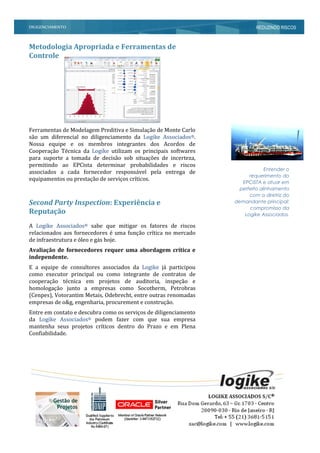 DILIGENCIAMENTO REDUZINDO RISCOS
Entender o
requerimento do
EPCISTA e atuar em
perfeito alinhamento
com a diretriz do
demandante principal:
compromisso da
Logike Associados.
Metodologia Apropriada e Ferramentas de
Controle
Ferramentas de Modelagem Preditiva e Simulação de Monte Carlo
são um diferencial no diligenciamento da Logike Associados®.
Nossa equipe e os membros integrantes dos Acordos de
Cooperação Técnica da Logike utilizam os principais softwares
para suporte a tomada de decisão sob situações de incerteza,
permitindo ao EPCista determinar probabilidades e riscos
associados a cada fornecedor responsável pela entrega de
equipamentos ou prestação de serviços críticos.
Second Party Inspection: Experiência e
Reputação
A Logike Associados® sabe que mitigar os fatores de riscos
relacionados aos fornecedores é uma função crítica no mercado
de infraestrutura e óleo e gás hoje.
Avaliação de fornecedores requer uma abordagem crítica e
independente.
E a equipe de consultores associados da Logike já participou
como executor principal ou como integrante de contratos de
cooperação técnica em projetos de auditoria, inspeção e
homologação junto a empresas como Socotherm, Petrobras
(Cenpes), Votorantim Metais, Odebrecht, entre outras renomadas
empresas de o&g, engenharia, procurement e construção.
Entre em contato e descubra como os serviços de diligenciamento
da Logike Associados® podem fazer com que sua empresa
mantenha seus projetos críticos dentro do Prazo e em Plena
Confiabilidade.
 