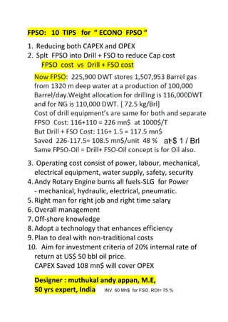 FPSO: 10 TIPS for “ ECONO FPSO “
1. Reducing both CAPEX and OPEX
2. Splt FPSO into Drill + FSO to reduce Cap cost
FPSO cost vs Drill + FSO cost
.
3. Operating cost consist of power, labour, mechanical,
electrical equipment, water supply, safety, security
4.Andy Rotary Engine burns all fuels-SLG for Power
- mechanical, hydraulic, electrical, pneumatic.
5.Right man for right job and right time salary
6.Overall management
7.Off-shore knowledge
8.Adopt a technology that enhances efficiency
9.Plan to deal with non-traditional costs
10. Aim for investment criteria of 20% internal rate of
return at US$ 50 bbl oil price.
CAPEX Saved 108 mn$ will cover OPEX
Designer : muthukal andy appan, M.E,
50 yrs expert, India
at
at $ 1 / Brl
INV 60 Mn$ for FSO. ROI= 75 %
 