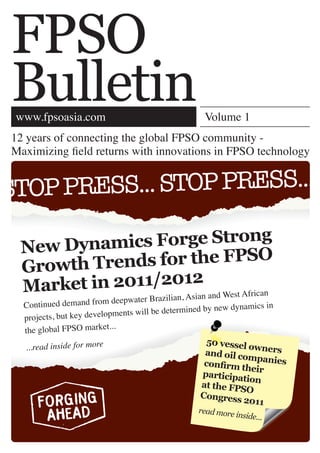 FPSO
Bulletin
 www.fpsoasia.com                                   Volume 1
12 years of connecting the global FPSO community -
Maximizing ﬁeld returns with innovations in FPSO technology


STOP PRESS... STOP PRESS...

 New Dynami  cs Forge Strong
 Growth Tren ds for the FPSO
 Market in 2011/2012 and West African
                    sian        water Brazilian, A
  Con tinued demand from deep                         by new dynamics in
                           pm ents will be determined
  projects, but key develo
                            .
  the global FPSO market..
                                                     50 vessel
  ...read inside for more                                      ow
                                                    and oil co ners
                                                               mpanies
                                                    conﬁrm t
                                                              heir
                                                   participa
                                                             tion
                                                   at the FPS
                                                              O
                                                   Congress
                                                             2011
                                                  read more
                                                            inside...
 