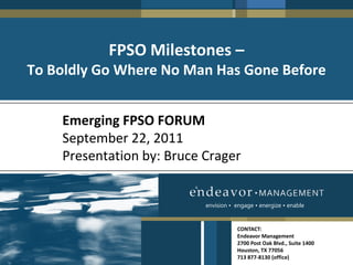 FPSO Milestones –
To Boldly Go Where No Man Has Gone Before


    Emerging FPSO FORUM
    September 22, 2011
    Presentation by: Bruce Crager


                           envision • engage • energize • enable


                                      CONTACT:
                                      Endeavor Management
                                      2700 Post Oak Blvd., Suite 1400
                                      Houston, TX 77056
                                      713 877-8130 (office)
 