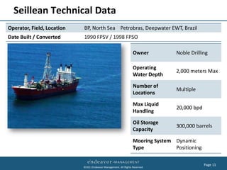 Seillean Technical Data
Operator, Field, Location   BP, North Sea Petrobras, Deepwater EWT, Brazil
Date Built / Converted      1990 FPSV / 1998 FPSO

                                                                  Owner           Noble Drilling

                                                                  Operating
                                                                                  2,000 meters Max
                                                                  Water Depth

                                                                  Number of
                                                                                  Multiple
                                                                  Locations

                                                                  Max Liquid
                                                                                  20,000 bpd
                                                                  Handling

                                                                  Oil Storage
                                                                                  300,000 barrels
                                                                  Capacity

                                                                  Mooring System Dynamic
                                                                  Type           Positioning

                                                                                               Page 11
                            ©2011 Endeavor Management. All Rights Reserved.
 