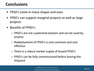 Conclusions
• FPSO’s come in many shapes and sizes
• FPSO’s can support marginal projects as well as large
  projects
• Benefits of FPSO’s:
   – FPSO’s are not a patented solution and can be used by
     anyone
   – Redeployment of FPSO’s is very common and cost
     effective
   – There is a robust market supply of leased FPSO’s
   – FPSO’s can be fully commissioned before leaving the
     shipyard

                                                                       Page 35
                     ©2011 Endeavor Management. All Rights Reserved.
 