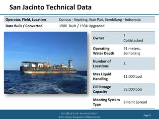 San Jacinto Technical Data
Operator, Field, Location   Conoco - Kepiting, Ikan Pari, Sembilang - Indonesia
Date Built / Converted      1986 Built / 1994 Upgraded

                                                                                  ?
                                                                  Owner
                                                                                  Coldstacked

                                                                  Operating       91 meters,
                                                                  Water Depth     Sembilang

                                                                  Number of
                                                                                  3
                                                                  Locations

                                                                  Max Liquid
                                                                                  11,000 bpd
                                                                  Handling

                                                                  Oil Storage
                                                                                  53,000 bbls
                                                                  Capacity

                                                                  Mooring System
                                                                                 8 Point Spread
                                                                  Type

                                                                                                Page 9
                            ©2011 Endeavor Management. All Rights Reserved.
 