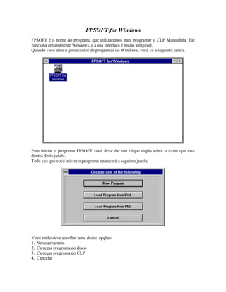 FPSOFT for Windows
FPSOFT é o nome do programa que utilizaremos para programar o CLP Matsushita. Ele
funciona em ambiente Windows, e a sua interface é muito amigável.
Quando você abre o gerenciador de programas do Windows, você vê a seguinte janela.
Para iniciar o programa FPSOFT você deve dar um clique duplo sobre o ícone que está
dentro desta janela.
Toda vez que você iniciar o programa aparecerá a seguinte janela.
Você então deve escolher uma destas opções:
1. Novo programa
2. Carregar programa do disco
3. Carregar programa do CLP
4. Cancelar
 