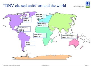 ”DNV classed units” around the world
                                                               North Sea:
                                                               FPSO: 18
                                               Canada:
                                               FPSO: 1

                                                                   North Africa:
                                                                   FPSO: 2
                                       Gulf of Mexico:
                                       FPSO: 2


                                                             West Africa:
                                                                                            Asia and Australia:
                                                             FPSO: 12
                                                                                            FPSO: 15


                                                   Brazil:
                                                   FPSO: 3




© Det Norske Veritas AS. All rights reserved                            28 September 2011                         Slide 10
 