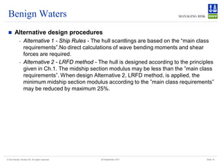 Benign Waters
       Alternative design procedures
            - Alternative 1 - Ship Rules - The hull scantlings are based on the “main class
              requirements”.No direct calculations of wave bending moments and shear
              forces are required.
            - Alternative 2 - LRFD method - The hull is designed according to the principles
              given in Ch.1. The midship section modulus may be less than the ”main class
              requirements”. When design Alternative 2, LRFD method, is applied, the
              minimum midship section modulus according to the ”main class requirements”
              may be reduced by maximum 25%.




© Det Norske Veritas AS. All rights reserved   28 September 2011                         Slide 14
 