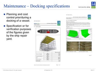 Maintenance – Docking specifications
       Planning and cost
        control prior/during a
        docking of a vessel.
       Specification or for
        verification purposes
        of the figures given
        by the ship repair
        yard.




© Det Norske Veritas AS. All rights reserved   28 September 2011   Slide 19
 