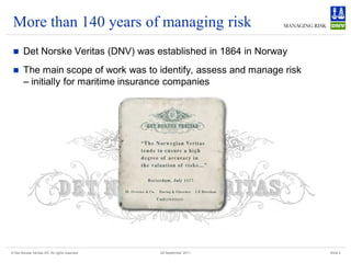 More than 140 years of managing risk
       Det Norske Veritas (DNV) was established in 1864 in Norway
       The main scope of work was to identify, assess and manage risk
        – initially for maritime insurance companies




© Det Norske Veritas AS. All rights reserved   28 September 2011         Slide 2
 